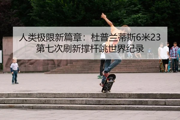 人类极限新篇章：杜普兰蒂斯6米23第七次刷新撑杆跳世界纪录